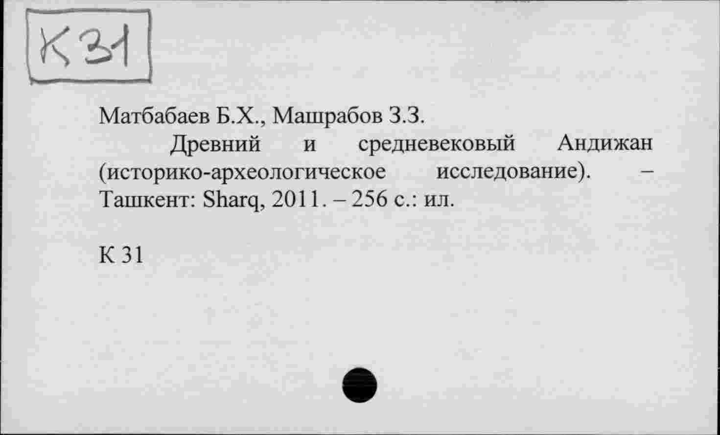 ﻿К 3d uJ--
Матбабаев Б.Х., Машрабов 3.3.
Древний и средневековый Андижан (историко-археологическое исследование). Ташкент: Sharq, 2011. - 256 с.: ил.
К31